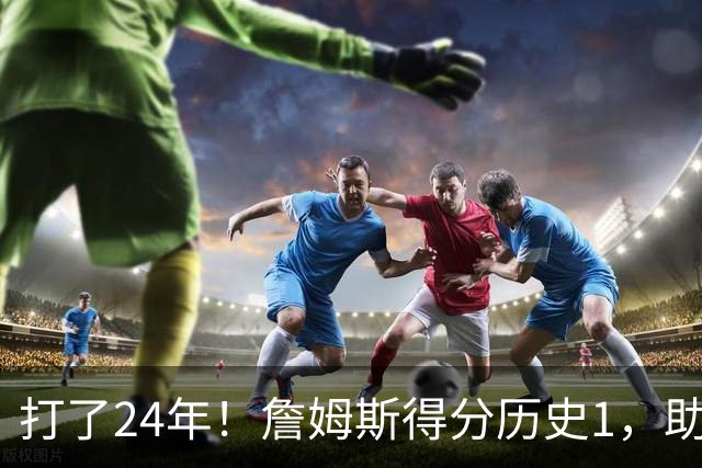 打了24年！詹姆斯得分历史1，助攻历史第4，那篮板盖帽和抢断呢？