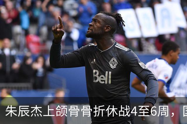 朱辰杰上颌骨骨折休战4至6周，国足11月热身防线重组承压