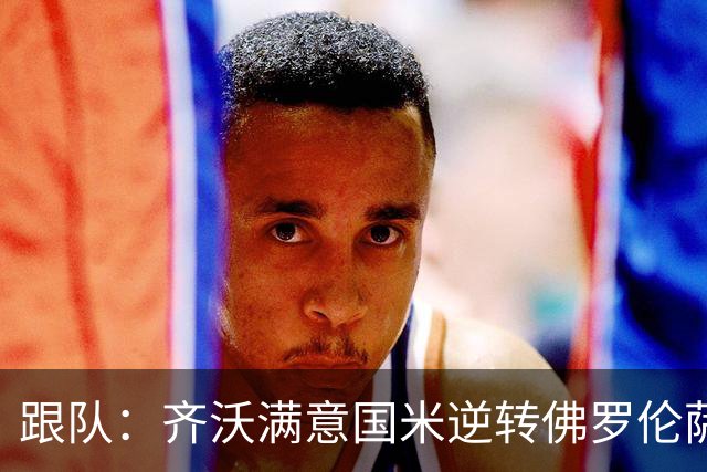 跟队：齐沃满意国米逆转佛罗伦萨，也清楚球队仍有提升空间