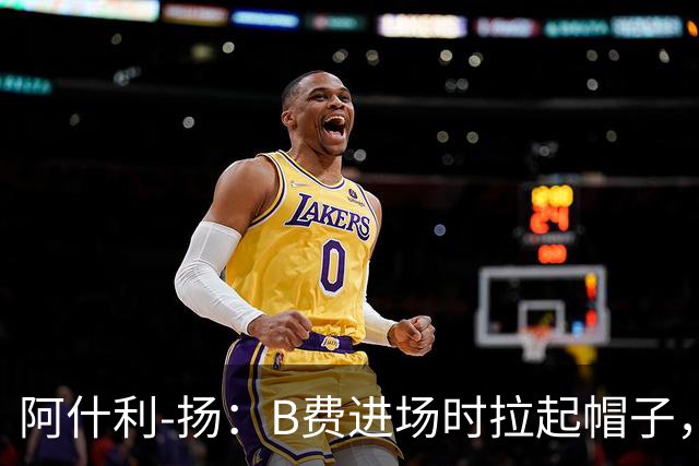 阿什利-扬：B费进场时拉起帽子，像是在向球迷展示自己仍生气