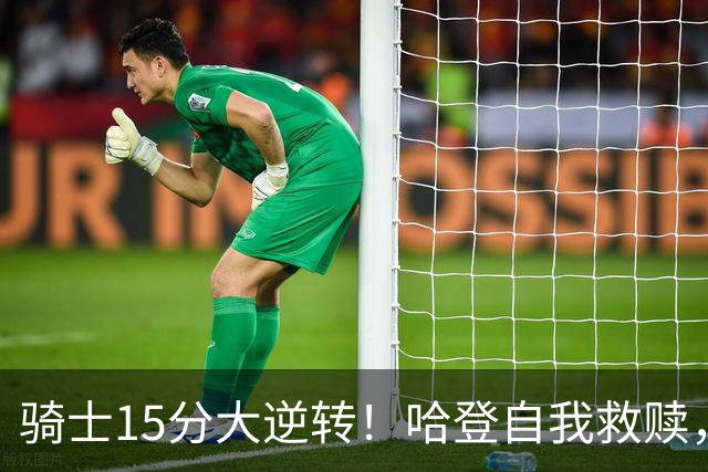 骑士15分大逆转！哈登自我救赎，8800万新援爆发，华子47分燃尽了